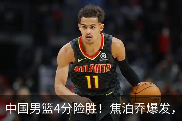 中国男篮4分险胜！焦泊乔爆发，王俊杰18分14篮板，徐昕10分